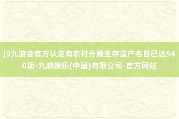 j9九游会官方认定有农村分娩生存遗产名目已达540项-九游娱乐(中国)有限公司-官方网站