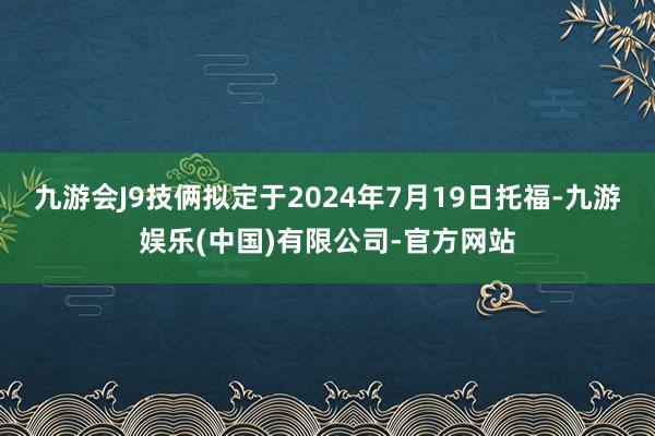 九游会J9技俩拟定于2024年7月19日托福-九游娱乐(中国)有限公司-官方网站