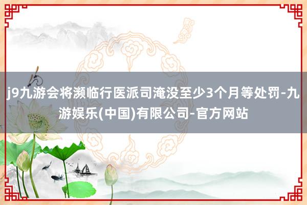 j9九游会将濒临行医派司淹没至少3个月等处罚-九游娱乐(中国)有限公司-官方网站