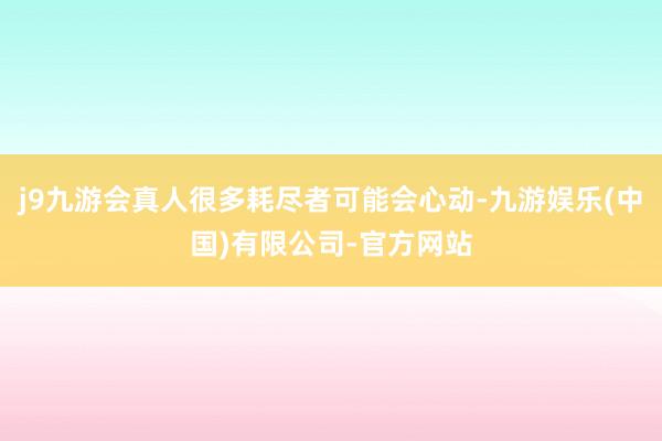 j9九游会真人很多耗尽者可能会心动-九游娱乐(中国)有限公司-官方网站