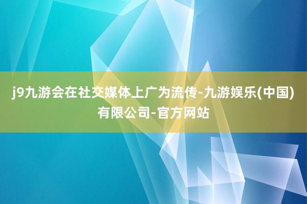 j9九游会在社交媒体上广为流传-九游娱乐(中国)有限公司-官方网站