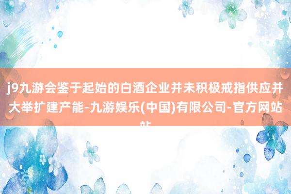 j9九游会鉴于起始的白酒企业并未积极戒指供应并大举扩建产能-九游娱乐(中国)有限公司-官方网站