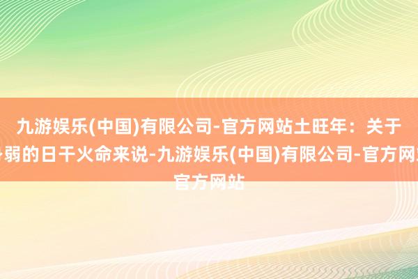 九游娱乐(中国)有限公司-官方网站土旺年：关于身弱的日干火命来说-九游娱乐(中国)有限公司-官方网站