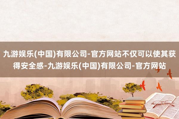 九游娱乐(中国)有限公司-官方网站不仅可以使其获得安全感-九游娱乐(中国)有限公司-官方网站