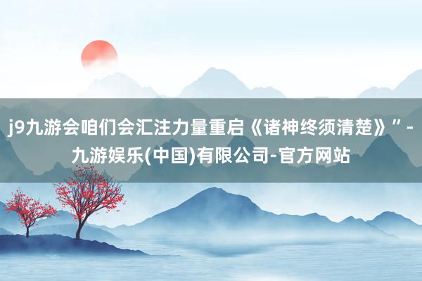 j9九游会咱们会汇注力量重启《诸神终须清楚》”-九游娱乐(中国)有限公司-官方网站