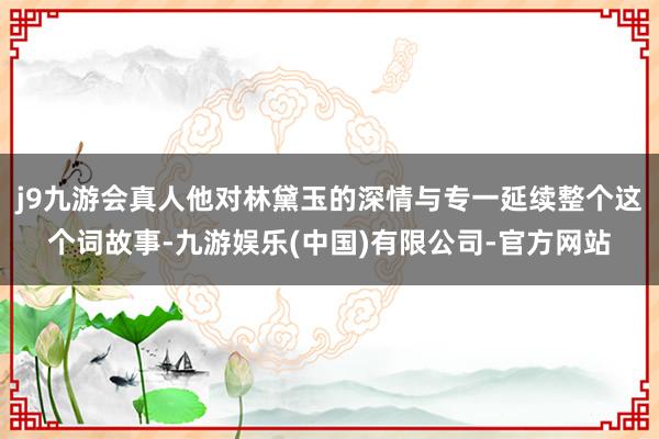 j9九游会真人他对林黛玉的深情与专一延续整个这个词故事-九游娱乐(中国)有限公司-官方网站