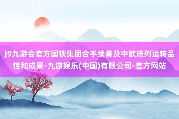 j9九游会官方国铁集团合手续普及中欧班列运转品性和成果-九游娱乐(中国)有限公司-官方网站