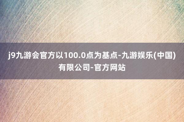 j9九游会官方以100.0点为基点-九游娱乐(中国)有限公司-官方网站