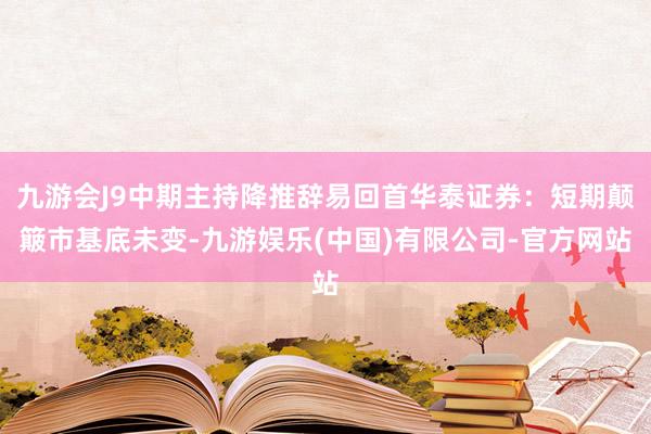 九游会J9中期主持降推辞易回首华泰证券：短期颠簸市基底未变-九游娱乐(中国)有限公司-官方网站