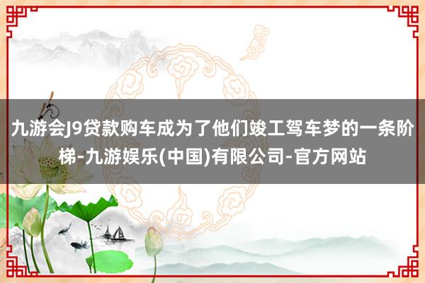 九游会J9贷款购车成为了他们竣工驾车梦的一条阶梯-九游娱乐(中国)有限公司-官方网站