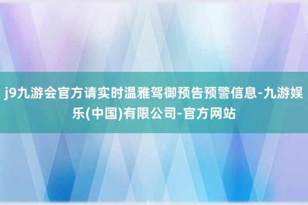 j9九游会官方请实时温雅驾御预告预警信息-九游娱乐(中国)有限公司-官方网站