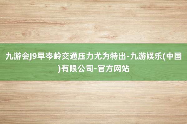 九游会J9早岑岭交通压力尤为特出-九游娱乐(中国)有限公司-官方网站