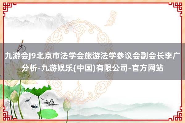 九游会J9北京市法学会旅游法学参议会副会长李广分析-九游娱乐(中国)有限公司-官方网站