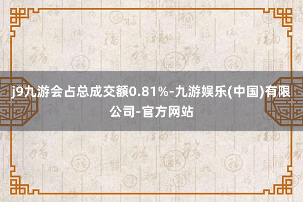 j9九游会占总成交额0.81%-九游娱乐(中国)有限公司-官方网站