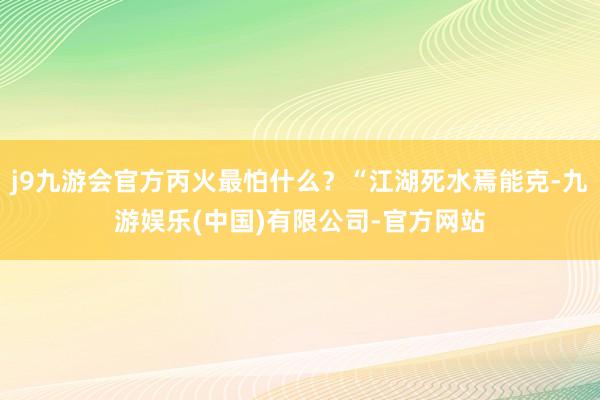 j9九游会官方丙火最怕什么？“江湖死水焉能克-九游娱乐(中国)有限公司-官方网站