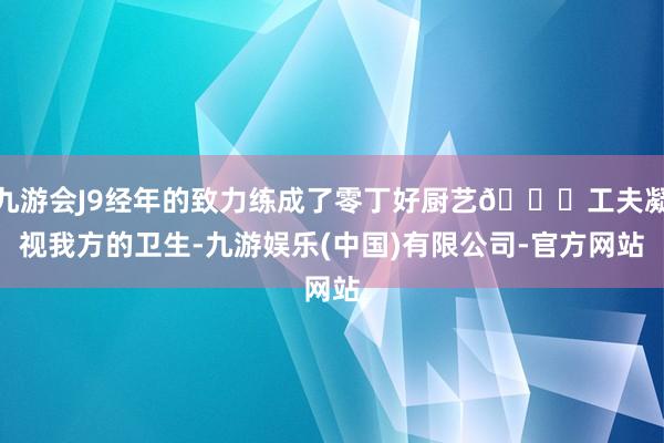 九游会J9经年的致力练成了零丁好厨艺🌅工夫凝视我方的卫生-九游娱乐(中国)有限公司-官方网站