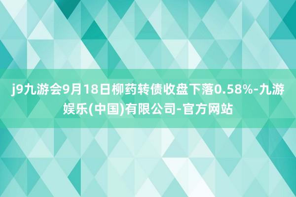 j9九游会9月18日柳药转债收盘下落0.58%-九游娱乐(中国)有限公司-官方网站