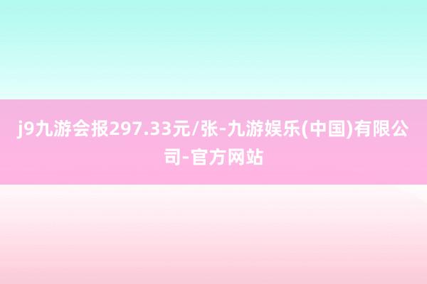 j9九游会报297.33元/张-九游娱乐(中国)有限公司-官方网站