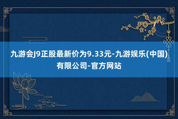 九游会J9正股最新价为9.33元-九游娱乐(中国)有限公司-官方网站