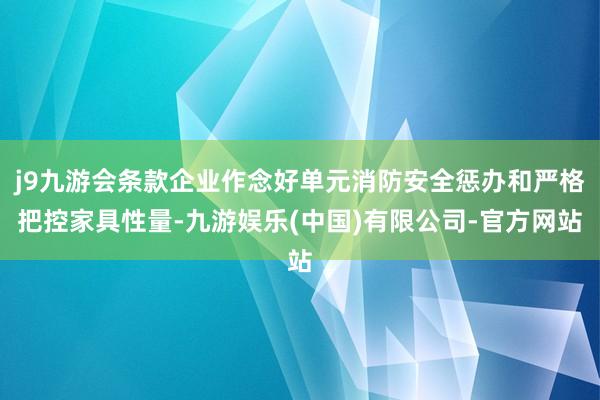 j9九游会条款企业作念好单元消防安全惩办和严格把控家具性量-九游娱乐(中国)有限公司-官方网站