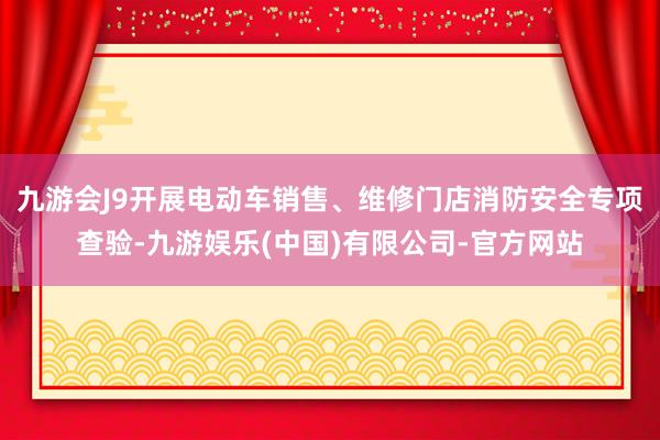 九游会J9开展电动车销售、维修门店消防安全专项查验-九游娱乐(中国)有限公司-官方网站