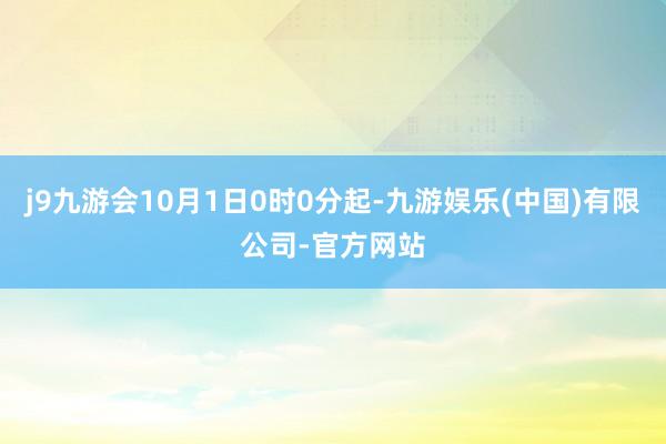 j9九游会10月1日0时0分起-九游娱乐(中国)有限公司-官方网站