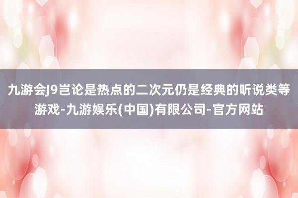 九游会J9岂论是热点的二次元仍是经典的听说类等游戏-九游娱乐(中国)有限公司-官方网站