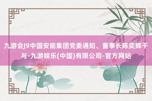 九游会J9中国安能集团党委通知、董事长陈奕辉干与-九游娱乐(中国)有限公司-官方网站