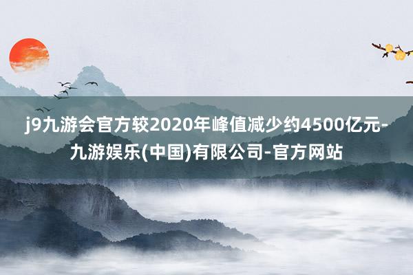 j9九游会官方较2020年峰值减少约4500亿元-九游娱乐(中国)有限公司-官方网站