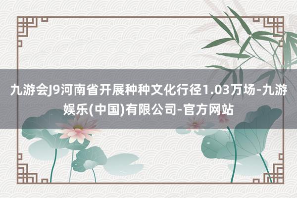 九游会J9河南省开展种种文化行径1.03万场-九游娱乐(中国)有限公司-官方网站