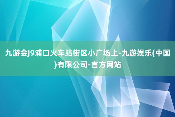 九游会J9浦口火车站街区小广场上-九游娱乐(中国)有限公司-官方网站