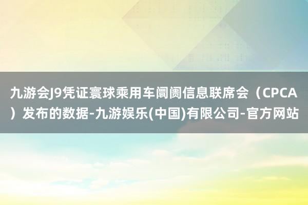 九游会J9凭证寰球乘用车阛阓信息联席会（CPCA）发布的数据-九游娱乐(中国)有限公司-官方网站