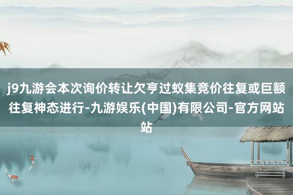 j9九游会本次询价转让欠亨过蚁集竞价往复或巨额往复神态进行-九游娱乐(中国)有限公司-官方网站