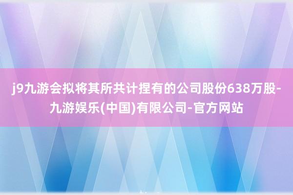 j9九游会拟将其所共计捏有的公司股份638万股-九游娱乐(中国)有限公司-官方网站