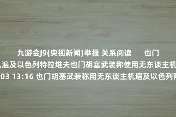 九游会J9(央视新闻)举报 关系阅读      也门胡塞武装称使用无东谈主机遍及以色列特拉维夫也门胡塞武装称使用无东谈主机遍及以色列特拉维夫    0  10-03 13:16 也门胡塞武装称用无东谈主机遍及以色列两地也门胡塞武装称用无东谈主机遍及以色列两地    0  10-01 15:55 好意思军称肆虐胡塞武装一架无东谈主驾驶飞行器好意思军称肆虐胡塞武装一架无东谈主驾驶飞行器    0  0