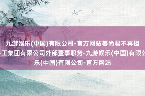 九游娱乐(中国)有限公司-官方网站姜尚君不再担任中国煤炭科工集团有限公司外部董事职务-九游娱乐(中国)有限公司-官方网站