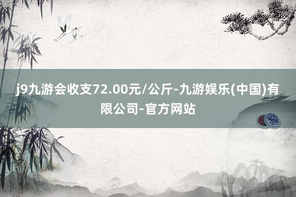 j9九游会收支72.00元/公斤-九游娱乐(中国)有限公司-官方网站