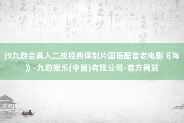 j9九游会真人二战经典译制片国语配音老电影《海》-九游娱乐(中国)有限公司-官方网站