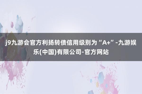 j9九游会官方利扬转债信用级别为“A+”-九游娱乐(中国)有限公司-官方网站