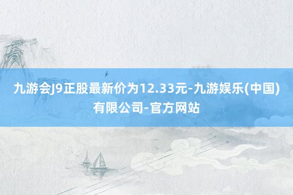 九游会J9正股最新价为12.33元-九游娱乐(中国)有限公司-官方网站