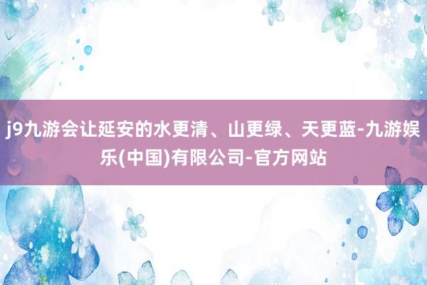 j9九游会让延安的水更清、山更绿、天更蓝-九游娱乐(中国)有限公司-官方网站