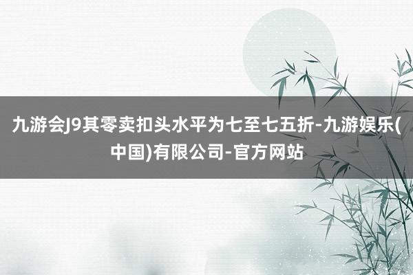 九游会J9其零卖扣头水平为七至七五折-九游娱乐(中国)有限公司-官方网站