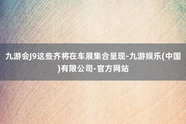 九游会J9这些齐将在车展集合呈现-九游娱乐(中国)有限公司-官方网站