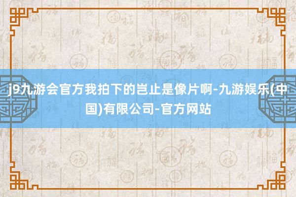 j9九游会官方我拍下的岂止是像片啊-九游娱乐(中国)有限公司-官方网站