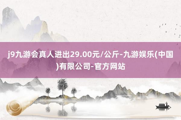 j9九游会真人进出29.00元/公斤-九游娱乐(中国)有限公司-官方网站