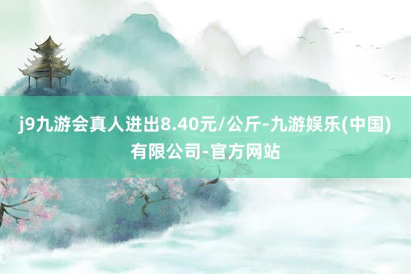 j9九游会真人进出8.40元/公斤-九游娱乐(中国)有限公司-官方网站