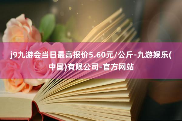 j9九游会当日最高报价5.60元/公斤-九游娱乐(中国)有限公司-官方网站