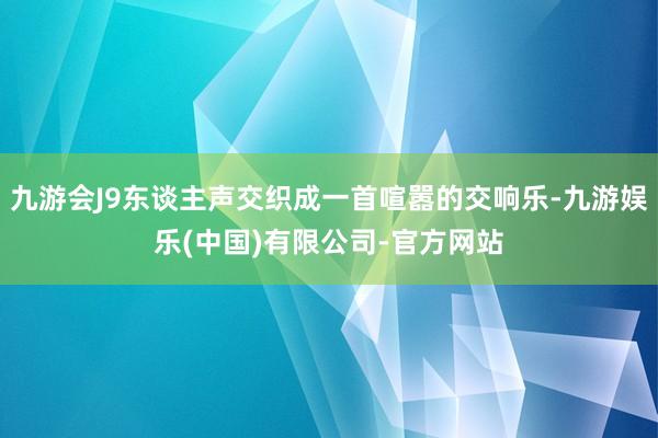 九游会J9东谈主声交织成一首喧嚣的交响乐-九游娱乐(中国)有限公司-官方网站