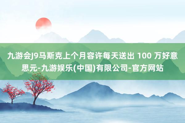 九游会J9马斯克上个月容许每天送出 100 万好意思元-九游娱乐(中国)有限公司-官方网站