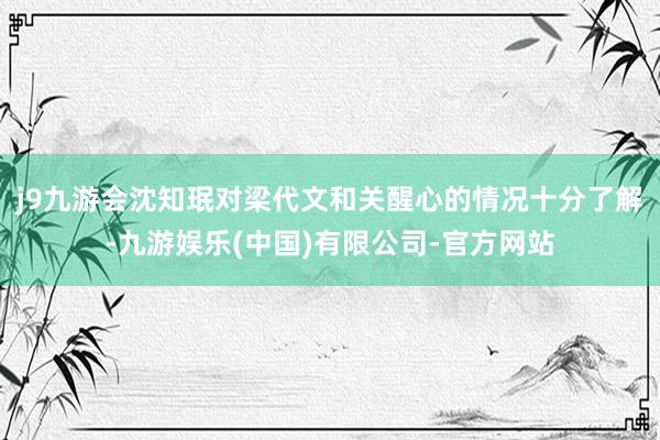 j9九游会沈知珉对梁代文和关醒心的情况十分了解-九游娱乐(中国)有限公司-官方网站